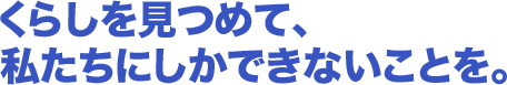 くらしを見つめて、私たちにしかできないことを。